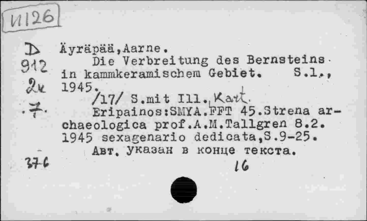 ﻿ÄyräpääjAarne.
Die Verbreitung des Bernsteins• in kammkeramischeni Gebiet. S.l,, 1945. t	, 1
/17/ S.mit Ill.Xartt.
EripainossSKYA.FFT 45.3trena ar chaeologica prof.A.M.Tallgren 8.2. 1945 sexagenario dedicata,S.9-25.
Авт. указан в конце текста.
16